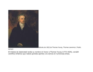 Retrato de 1822 de Thomas Young. Thomas Lawrence / Public
domain
El módulo de elasticidad recibe su nombre en honor a Thomas Young (1773-1829), versátil
científico británico que realizó grandes aportes a la ciencia en numerosas áreas.
 
