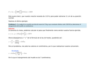 Esto quiere decir, que nuestro resorte necesita de 110 N, para poder estirarse 11 cm de su posición
normal.
Veamos el último ejemplo:
Problema 3.- Se cuelga de un muelle una bola de masa de 15 kg, cuya constante elástica vale 2100 N/m, determinar el
alargamiento del muelle en centímetros.
Solución:
Si tenemos la masa, podemos calcular el peso que finalmente viene siendo nuestra fuerza ejercida.
Ahora despejamos a ” x ” de la fórmula de la ley de hooke, quedando así:
Pero el problema, nos pide los valores en centímetros, por lo que realizamos nuestra conversión.
Resultado:
Por lo que el alargamiento del muelle es de 7 centímetros.
 
