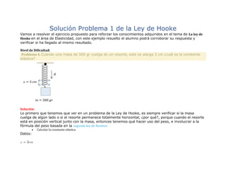 Solución Problema 1 de la Ley de Hooke
Vamos a resolver el ejercicio propuesto para reforzar los conocimientos adquiridos en el tema de La ley de
Hooke en el área de Elasticidad, con este ejemplo resuelto el alumno podrá corroborar su respuesta y
verificar si ha llegado al mismo resultado.
Nivel de Dificultad:
Problema 4. Cuando una masa de 500 gr cuelga de un resorte, este se alarga 3 cm ¿cuál es la constante
elástica?
Solución:
Lo primero que tenemos que ver en un problema de la Ley de Hooke, es siempre verificar si la masa
cuelga de algún lado o si el resorte permanece totalmente horizontal, ¿por qué?, porque cuando el resorte
está en posición vertical junto con la masa, entonces tenemos qué hacer uso del peso, e involucrar a la
fórmula del peso basada en la segunda ley de Newton
 Calcular la constante elástica
Datos:
 