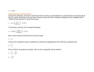 a) Obteniendo la constante elástica
Como bien sabemos, al tener el resorte de forma vertical, la gravedad se ve involucrada en el cálculo de la
fuerza o peso. Entonces lo primero que haremos será convertir nuestras unidades en las unidades del SI
“Sistema Internacional”, de tal forma que:
Y hacemos lo mismo con la masa del bloque:
Bien, ahora vemos la fórmula de la ley de hooke
Como es la constante la que necesitamos, entonces la despejamos de la fórmula, quedando así:
Pero la fuerza es igual que el peso, esto es por la segunda ley de newton:
 