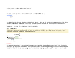 Sustituyendo nuestros datos en la fórmula:
Es decir que la constante elástica del resorte es de 163.33 Newtons
Resultado:
En este segundo ejercicio resuelto, nuevamente vamos a reforzar los conocimientos adquiridos en el tema
de La ley de Hooke en el área de Elasticidad, con este ejemplo resuelto, el alumno podrá corroborar su
respuesta y verificar si ha llegado al mismo resultado.
Nivel de Dificultad:
Problema 5. La constante elástica de un resorte resultó ser de 3000 N/m ¿Qué fuerza se requiere para
comprimir el resorte hasta una distancia de 5 cm?
Solución:
En este ejemplo de la ley de hooke vemos claro como la masa que está sujeta al resorte está en posición
horizontal, es decir que no tenemos porque involucrar a la gravedad para obtener la fuerza necesaria para
comprimir 5 centímetros, esto es algo totalmente relevante porque podemos diferenciar los dos tipos de
 