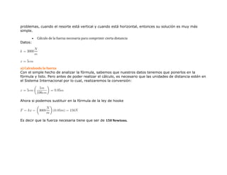 problemas, cuando el resorte está vertical y cuando está horizontal, entonces su solución es muy más
simple.
 Cálculo de la fuerza necesaria para comprimir cierta distancia
Datos:
a) Calculando la fuerza
Con el simple hecho de analizar la fórmula, sabemos que nuestros datos tenemos que ponerlos en la
fórmula y listo. Pero antes de poder realizar el cálculo, es necesario que las unidades de distancia estén en
el Sistema Internacional por lo cual, realizaremos la conversión:
Ahora si podemos sustituir en la fórmula de la ley de hooke
Es decir que la fuerza necesaria tiene que ser de 150 Newtons.
 