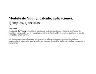 Módulo de Young: cálculo, aplicaciones,
ejemplos, ejercicios
Por
Fanny Zapata
El módulo de Young o módulo de elasticidad es la constante que relaciona el esfuerzo de
tracción o compresión con el respectivo aumento o disminución de longitud que tiene el objeto
sometido a estas fuerzas.
Las fuerzas externas aplicadas a los objetos no solamente pueden cambiar el estado de
movimiento de estos, sino que también son capaces de cambiar su forma o incluso romperlos o
fracturarlos.
 