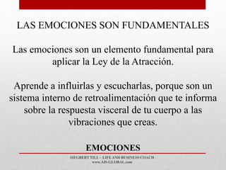 SIEGBERT TILL – LIFE AND BUSINESS COACH
www.AIS-GLOBAL.com
EMOCIONES
LAS EMOCIONES SON FUNDAMENTALES
Las emociones son un elemento fundamental para
aplicar la Ley de la Atracción.
Aprende a influirlas y escucharlas, porque son un
sistema interno de retroalimentación que te informa
sobre la respuesta visceral de tu cuerpo a las
vibraciones que creas.
 