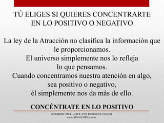 SIEGBERT TILL – LIFE AND BUSINESS COACH
www.AIS-GLOBAL.com
CONCÉNTRATE EN LO POSITIVO
TÚ ELIGES SI QUIERES CONCENTRARTE
EN LO POSITIVO O NEGATIVO
La ley de la Atracción no clasifica la información que
le proporcionamos.
El universo simplemente nos lo refleja
lo que pensamos.
Cuando concentramos nuestra atención en algo,
sea positivo o negativo,
él simplemente nos da más de ello.
 