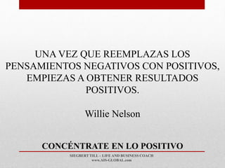 SIEGBERT TILL – LIFE AND BUSINESS COACH
www.AIS-GLOBAL.com
CONCÉNTRATE EN LO POSITIVO
UNA VEZ QUE REEMPLAZAS LOS
PENSAMIENTOS NEGATIVOS CON POSITIVOS,
EMPIEZAS A OBTENER RESULTADOS
POSITIVOS.
Willie Nelson
 