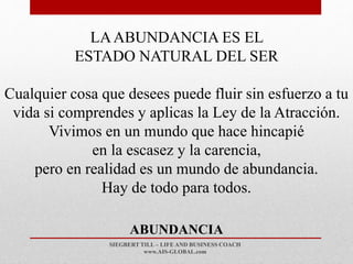 SIEGBERT TILL – LIFE AND BUSINESS COACH
www.AIS-GLOBAL.com
ABUNDANCIA
LAABUNDANCIA ES EL
ESTADO NATURAL DEL SER
Cualquier cosa que desees puede fluir sin esfuerzo a tu
vida si comprendes y aplicas la Ley de la Atracción.
Vivimos en un mundo que hace hincapié
en la escasez y la carencia,
pero en realidad es un mundo de abundancia.
Hay de todo para todos.
 