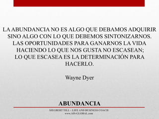 SIEGBERT TILL – LIFE AND BUSINESS COACH
www.AIS-GLOBAL.com
ABUNDANCIA
LAABUNDANCIA NO ES ALGO QUE DEBAMOS ADQUIRIR
SINO ALGO CON LO QUE DEBEMOS SINTONIZARNOS.
LAS OPORTUNIDADES PARA GANARNOS LA VIDA
HACIENDO LO QUE NOS GUSTA NO ESCASEAN;
LO QUE ESCASEA ES LA DETERMINACIÓN PARA
HACERLO.
Wayne Dyer
 