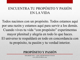 SIEGBERT TILL – LIFE AND BUSINESS COACH
www.AIS-GLOBAL.com
PROPÓSITO Y PASIÓN
ENCUENTRA TU PROPÓSITO Y PASIÓN
EN LA VIDA
Todos nacimos con un propósito. Todos estamos aquí
por una razón y estamos aquí para servir a los demás.
Cuando vives tu vida “con propósito” experimentas
mayor plenitud y alegría en todo lo que haces.
El universo te respaldará en todo en concordancia con
tu propósito, tu pasión y tu verdad interior.
 