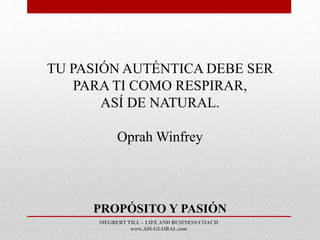SIEGBERT TILL – LIFE AND BUSINESS COACH
www.AIS-GLOBAL.com
PROPÓSITO Y PASIÓN
TU PASIÓN AUTÉNTICA DEBE SER
PARA TI COMO RESPIRAR,
ASÍ DE NATURAL.
Oprah Winfrey
 