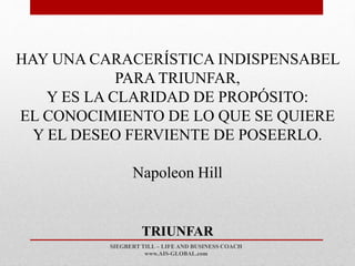 SIEGBERT TILL – LIFE AND BUSINESS COACH
www.AIS-GLOBAL.com
TRIUNFAR
HAY UNA CARACERÍSTICA INDISPENSABEL
PARA TRIUNFAR,
Y ES LA CLARIDAD DE PROPÓSITO:
EL CONOCIMIENTO DE LO QUE SE QUIERE
Y EL DESEO FERVIENTE DE POSEERLO.
Napoleon Hill
 