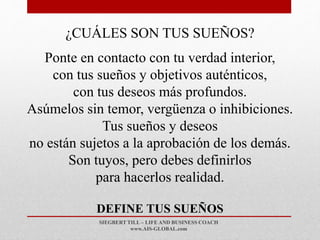 SIEGBERT TILL – LIFE AND BUSINESS COACH
www.AIS-GLOBAL.com
DEFINE TUS SUEÑOS
¿CUÁLES SON TUS SUEÑOS?
Ponte en contacto con tu verdad interior,
con tus sueños y objetivos auténticos,
con tus deseos más profundos.
Asúmelos sin temor, vergüenza o inhibiciones.
Tus sueños y deseos
no están sujetos a la aprobación de los demás.
Son tuyos, pero debes definirlos
para hacerlos realidad.
 