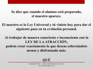 SIEGBERT TILL – LIFE AND BUSINESS COACH
www.AIS-GLOBAL.com
QUÉ
Se dice que cuando el alumno está preparado,
el maestro aparece.
El maestro es la Ley Universal y tú viniste hoy para dar el
siguiente paso en tu evolución personal.
Al trabajar de manera consciente e inconsciente con la
LEY DE LAATRACCIÓN,
podrás crear exactamente lo que deseas esforzándote
menos y disfrutando más.
 