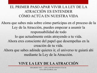 SIEGBERT TILL – LIFE AND BUSINESS COACH
www.AIS-GLOBAL.com
VIVE LA LEY DE LAATRACCIÓN
EL PRIMER PASO APAR VIVIR LA LEY DE LA
ATRACCIÓN ES ENTENDER
CÓMO ACTÚA EN NUESTRA VIDA
Ahora que sabes más sobre cómo participas en el proceso de la
Ley de la Atracción, puedes empezar a asumir la
responsabilidad de todo
lo que actualmente estás atrayendo a tu vida.
Ahora eres consciente del papel que desempeñas en la
creación de tu vida.
Ahora que sabes adónde quieres ir, el universo te guiará ahí
mediante la Ley de la Atracción.
 