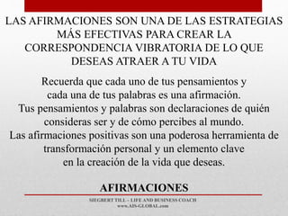 SIEGBERT TILL – LIFE AND BUSINESS COACH
www.AIS-GLOBAL.com
AFIRMACIONES
LAS AFIRMACIONES SON UNA DE LAS ESTRATEGIAS
MÁS EFECTIVAS PARA CREAR LA
CORRESPONDENCIA VIBRATORIA DE LO QUE
DESEAS ATRAER A TU VIDA
Recuerda que cada uno de tus pensamientos y
cada una de tus palabras es una afirmación.
Tus pensamientos y palabras son declaraciones de quién
consideras ser y de cómo percibes al mundo.
Las afirmaciones positivas son una poderosa herramienta de
transformación personal y un elemento clave
en la creación de la vida que deseas.
 