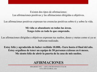 SIEGBERT TILL – LIFE AND BUSINESS COACH
www.AIS-GLOBAL.com
AFIRMACIONES
Existen dos tipos de afirmaciones:
Las afirmaciones positivas y las afirmaciones dirigidas a objetivos.
Las afirmaciones positivas expresan tus creencias positivas sobre ti y sobre la vida.
Mi vida es abundante en todas las áreas.
Tengo éxito en todo lo que emprendo.
Las afirmaciones dirigidas a objetivos expresan tus sueños, deseo y metas como si ya se
hubieran realizado.
Estoy feliz y agradecido de haber recibido 10.000,- Euro hasta el final del año.
Estoy orgulloso de tener un equipo de 50 personas exitosas en 6 meses.
Me siento feliz de abrir la puerta de la casa de mis sueños.
 