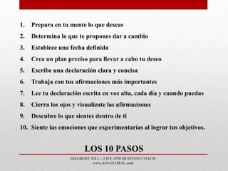 SIEGBERT TILL – LIFE AND BUSINESS COACH
www.AIS-GLOBAL.com
LOS 10 PASOS
1. Prepara en tu mente lo que deseas
2. Determina lo que te propones dar a cambio
3. Establece una fecha definida
4. Crea un plan preciso para llevar a cabo tu deseo
5. Escribe una declaración clara y concisa
6. Trabaja con tus afirmaciones más importantes
7. Lee tu declaración escrita en voz alta, cada día y cuando puedas
8. Cierra los ojos y visualízate las afirmaciones
9. Descubre lo que sientes dentro de ti
10. Siente las emociones que experimentarías al lograr tus objetivos.
 