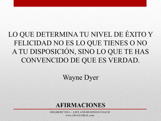 SIEGBERT TILL – LIFE AND BUSINESS COACH
www.AIS-GLOBAL.com
AFIRMACIONES
LO QUE DETERMINA TU NIVEL DE ÉXITO Y
FELICIDAD NO ES LO QUE TIENES O NO
A TU DISPOSICIÓN, SINO LO QUE TE HAS
CONVENCIDO DE QUE ES VERDAD.
Wayne Dyer
 