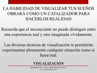 SIEGBERT TILL – LIFE AND BUSINESS COACH
www.AIS-GLOBAL.com
VISUALIZACIÓN
LA HABILIDAD DE VISUALIZAR TUS SUEÑOS
OBRARÁ COMO UN CATALIZADOR PARA
HACERLOS REALIDAD
Recuerda que el inconsciente no puede distinguir entre
una experiencia real y otra imaginada vívidamente.
Las diversas técnicas de visualización te permitirán
experimentar plenamente cualquier situación como si
fuera real.
 