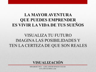 SIEGBERT TILL – LIFE AND BUSINESS COACH
www.AIS-GLOBAL.com
VISUALIZACIÓN
LA MAYOR AVENTURA
QUE PUEDES EMPRENDER
ES VIVIR LA VIDA DE TUS SUEÑOS
VISUALIZA TU FUTURO
IMAGINA LAS POSIBILIDADES Y
TEN LA CERTEZA DE QUE SON REALES
 
