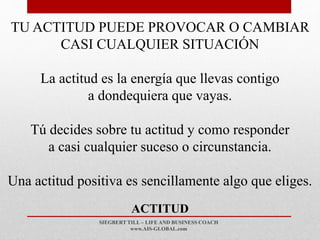 SIEGBERT TILL – LIFE AND BUSINESS COACH
www.AIS-GLOBAL.com
ACTITUD
TU ACTITUD PUEDE PROVOCAR O CAMBIAR
CASI CUALQUIER SITUACIÓN
La actitud es la energía que llevas contigo
a dondequiera que vayas.
Tú decides sobre tu actitud y como responder
a casi cualquier suceso o circunstancia.
Una actitud positiva es sencillamente algo que eliges.
 