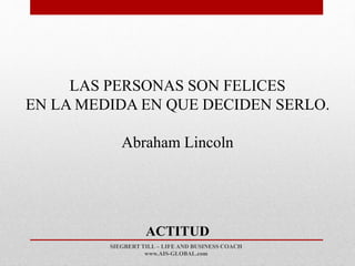 SIEGBERT TILL – LIFE AND BUSINESS COACH
www.AIS-GLOBAL.com
ACTITUD
LAS PERSONAS SON FELICES
EN LA MEDIDA EN QUE DECIDEN SERLO.
Abraham Lincoln
 