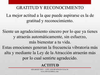 SIEGBERT TILL – LIFE AND BUSINESS COACH
www.AIS-GLOBAL.com
ACTITUD
GRATITUD Y RECONOCIMIENTO
La mejor actitud a la que puede aspirarse es la de
gratitud y reconocimiento.
Siente un agradecimiento sincero por lo que ya tienes
y atraerás automáticamente, sin esfuerzo,
más bienestar a tu vida.
Estas emociones generan la frecuencia vibratoria más
alta y mediante la Ley de la Atracción atraerán más
por lo cual sentirte agradecido.
 