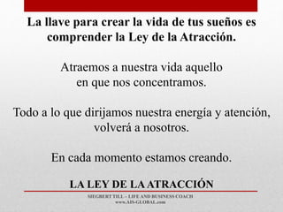 SIEGBERT TILL – LIFE AND BUSINESS COACH
www.AIS-GLOBAL.com
LA LEY DE LAATRACCIÓN
La llave para crear la vida de tus sueños es
comprender la Ley de la Atracción.
Atraemos a nuestra vida aquello
en que nos concentramos.
Todo a lo que dirijamos nuestra energía y atención,
volverá a nosotros.
En cada momento estamos creando.
 