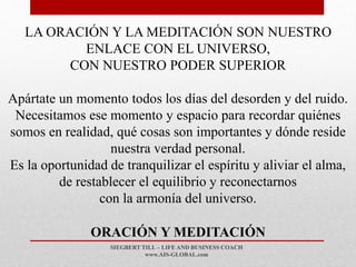 SIEGBERT TILL – LIFE AND BUSINESS COACH
www.AIS-GLOBAL.com
ORACIÓN Y MEDITACIÓN
LA ORACIÓN Y LA MEDITACIÓN SON NUESTRO
ENLACE CON EL UNIVERSO,
CON NUESTRO PODER SUPERIOR
Apártate un momento todos los días del desorden y del ruido.
Necesitamos ese momento y espacio para recordar quiénes
somos en realidad, qué cosas son importantes y dónde reside
nuestra verdad personal.
Es la oportunidad de tranquilizar el espíritu y aliviar el alma,
de restablecer el equilibrio y reconectarnos
con la armonía del universo.
 