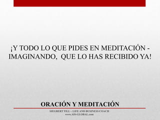 SIEGBERT TILL – LIFE AND BUSINESS COACH
www.AIS-GLOBAL.com
ORACIÓN Y MEDITACIÓN
¡Y TODO LO QUE PIDES EN MEDITACIÓN -
IMAGINANDO, QUE LO HAS RECIBIDO YA!
 