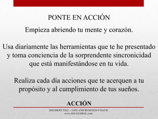 SIEGBERT TILL – LIFE AND BUSINESS COACH
www.AIS-GLOBAL.com
ACCIÓN
PONTE EN ACCIÓN
Empieza abriendo tu mente y corazón.
Usa diariamente las herramientas que te he presentado
y toma conciencia de la sorprendente sincronicidad
que está manifestándose en tu vida.
Realiza cada día acciones que te acerquen a tu
propósito y al cumplimiento de tus sueños.
 