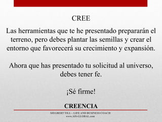 SIEGBERT TILL – LIFE AND BUSINESS COACH
www.AIS-GLOBAL.com
CREENCIA
CREE
Las herramientas que te he presentado prepararán el
terreno, pero debes plantar las semillas y crear el
entorno que favorecerá su crecimiento y expansión.
Ahora que has presentado tu solicitud al universo,
debes tener fe.
¡Sé firme!
 