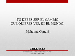 SIEGBERT TILL – LIFE AND BUSINESS COACH
www.AIS-GLOBAL.com
CREENCIA
TÚ DEBES SER EL CAMBIO
QUE QUIERES VER EN EL MUNDO.
Mahatma Gandhi
 