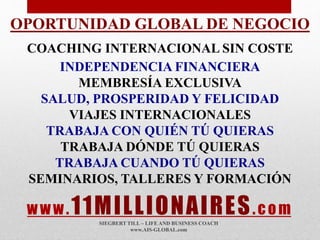 www.11MILLIONAIRES.com
SIEGBERT TILL – LIFE AND BUSINESS COACH
www.AIS-GLOBAL.com
OPORTUNIDAD GLOBAL DE NEGOCIO
COACHING INTERNACIONAL SIN COSTE
INDEPENDENCIA FINANCIERA
MEMBRESÍA EXCLUSIVA
SALUD, PROSPERIDAD Y FELICIDAD
VIAJES INTERNACIONALES
TRABAJA CON QUIÉN TÚ QUIERAS
TRABAJA DÓNDE TÚ QUIERAS
TRABAJA CUANDO TÚ QUIERAS
SEMINARIOS, TALLERES Y FORMACIÓN
 