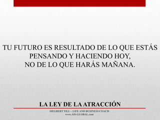 SIEGBERT TILL – LIFE AND BUSINESS COACH
www.AIS-GLOBAL.com
LA LEY DE LAATRACCIÓN
TU FUTURO ES RESULTADO DE LO QUE ESTÁS
PENSANDO Y HACIENDO HOY,
NO DE LO QUE HARÁS MAÑANA.
 