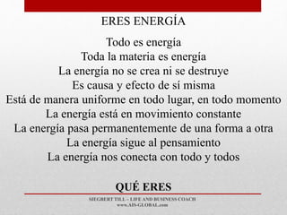 SIEGBERT TILL – LIFE AND BUSINESS COACH
www.AIS-GLOBAL.com
QUÉ ERES
ERES ENERGÍA
Todo es energía
Toda la materia es energía
La energía no se crea ni se destruye
Es causa y efecto de sí misma
Está de manera uniforme en todo lugar, en todo momento
La energía está en movimiento constante
La energía pasa permanentemente de una forma a otra
La energía sigue al pensamiento
La energía nos conecta con todo y todos
 