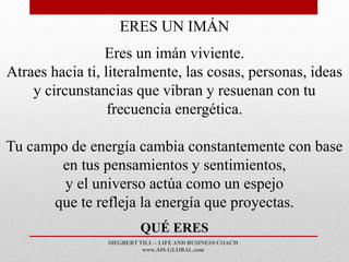 SIEGBERT TILL – LIFE AND BUSINESS COACH
www.AIS-GLOBAL.com
QUÉ ERES
ERES UN IMÁN
Eres un imán viviente.
Atraes hacia ti, literalmente, las cosas, personas, ideas
y circunstancias que vibran y resuenan con tu
frecuencia energética.
Tu campo de energía cambia constantemente con base
en tus pensamientos y sentimientos,
y el universo actúa como un espejo
que te refleja la energía que proyectas.
 