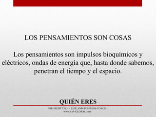 SIEGBERT TILL – LIFE AND BUSINESS COACH
www.AIS-GLOBAL.com
QUIÉN ERES
LOS PENSAMIENTOS SON COSAS
Los pensamientos son impulsos bioquímicos y
eléctricos, ondas de energía que, hasta donde sabemos,
penetran el tiempo y el espacio.
 