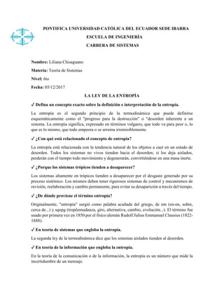 PONTIFICA UNIVERSIDAD CATÓLICA DEL ECUADOR SEDE IBARRA
ESCUELA DE INGENIERÍA
CARRERA DE SISTEMAS
Nombre: Liliana Chisaguano
Materia: Teoría de Sistemas
Nivel: 6to
Fecha: 05/12/2017
LA LEY DE LA ENTROPÍA
✓ Defina un concepto exacto sobre la definición e interpretación de la entropía.
La entropía es el segundo principio de la termodinámica que puede definirse
esquemáticamente como el "progreso para la destrucción" o "desorden inherente a un
sistema. La entropía significa, expresado en términos vulgares, que todo va para peor o, lo
que es lo mismo, que todo empeora o se arruina irremisiblemente.
✓ ¿Con qué está relacionado el concepto de entropía?
La entropía está relacionada con la tendencia natural de los objetos a caer en un estado de
desorden. Todos los sistemas no vivos tienden hacia el desorden; si los deja aislados,
perderán con el tiempo todo movimiento y degenerarán, convirtiéndose en una masa inerte.
✓ ¿Porque los sistemas trópicos tienden a desaparecer?
Los sistemas altamente en trópicos tienden a desaparecer por el desgaste generado por su
proceso sistémico. Los mismos deben tener rigurosos sistemas de control y mecanismos de
revisión, reelaboración y cambio permanente, para evitar su desaparición a través del tiempo.
✓ ¿De dónde proviene el término entropía?
Originalmente, "entropía" surgió como palabra acuñada del griego, de em (en-en, sobre,
cerca de...) y sqopg (tropêemudanza, giro, alternativa, cambio, evolución...). El término fue
usado por primera vez en 1850 por el físico alemán Rudolf Julius Emmanuel Clausius (1822-
1888).
✓ En teoría de sistemas que engloba la entropía.
La segunda ley de la termodinámica dice que los sistemas aislados tienden al desorden.
✓ En teoría de la información que engloba la entropía.
En la teoría de la comunicación o de la información, la entropía es un número que mide la
incertidumbre de un mensaje.
 