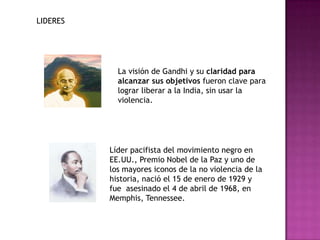 LIDERES




            La visión de Gandhi y su claridad para
            alcanzar sus objetivos fueron clave para
            lograr liberar a la India, sin usar la
            violencia.




          Líder pacifista del movimiento negro en
          EE.UU., Premio Nobel de la Paz y uno de
          los mayores iconos de la no violencia de la
          historia, nació el 15 de enero de 1929 y
          fue asesinado el 4 de abril de 1968, en
          Memphis, Tennessee.
 