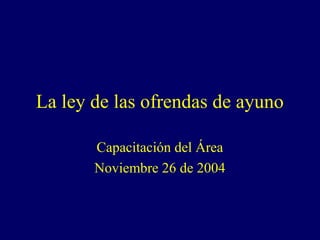 La ley de las ofrendas de ayuno

       Capacitación del Área
       Noviembre 26 de 2004
 