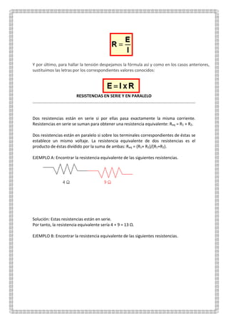 Y por último, para hallar la tensión despejamos la fórmula así y como en los casos anteriores,
sustituimos las letras por los correspondientes valores conocidos:
RESISTENCIAS EN SERIE Y EN PARALELO
Dos resistencias están en serie si por ellas pasa exactamente la misma corriente.
Resistencias en serie se suman para obtener una resistencia equivalente: Req = R1 + R2.
Dos resistencias están en paralelo si sobre los terminales correspondientes de éstas se
establece un mismo voltaje. La resistencia equivalente de dos resistencias es el
producto de éstas dividido por la suma de ambas: Req = (R1× R2)/(R1+R2).
EJEMPLO A: Encontrar la resistencia equivalente de las siguientes resistencias.
Solución: Estas resistencias están en serie.
Por tanto, la resistencia equivalente sería 4 + 9 = 13 Ω.
EJEMPLO B: Encontrar la resistencia equivalente de las siguientes resistencias.
 
