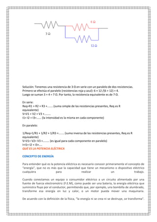 Solución: Tenemos una resistencia de 3 Ω en serie con un paralelo de dos resistencias.
Primero se efectúa el paralelo (resistencias roja y azul): 6 × 12 /(6 + 12) = 4.
Luego se suman 3 + 4 = 7 Ω. Por tanto, la resistencia equivalente es de 7 Ω.
En serie:
Req=R1 + R2 + R3 +....... (suma simple de las resistencias presentes, Req es R
equivalente)
V=V1 + V2 + V3 +........
I1= I2 = I3=...... (la intensidad es la misma en cada componente)
En paralelo:
1/Req=1/R1 + 1/R2 + 1/R3 +....... (suma inversa de las resistencias presentes, Req es R
equivalente)
V=V1= V2= V3 =........ (es igual para cada componente en paralelo)
I=I1+ I2 + I3+....
QUÉ ES LA POTENCIA ELÉCTRICA
CONCEPTO DE ENERGÍA
Para entender qué es la potencia eléctrica es necesario conocer primeramente el concepto de
“energía”, que no es más que la capacidad que tiene un mecanismo o dispositivo eléctrico
cualquiera para realizar un trabajo.
Cuando conectamos un equipo o consumidor eléctrico a un circuito alimentado por una
fuente de fuerza electromotriz (F.E.M), como puede ser una batería, la energía eléctrica que
suministra fluye por el conductor, permitiendo que, por ejemplo, una bombilla de alumbrado,
transforme esa energía en luz y calor, o un motor pueda mover una maquinaria.
De acuerdo con la definición de la física, “la energía ni se crea ni se destruye, se transforma”.
 