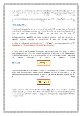 En el caso de la energía eléctrica esa transformación se manifiesta en la obtención de luz,
calor, frío, movimiento (en un motor), o en otro trabajo útil que realice cualquier dispositivo
conectado a un circuito eléctrico cerrado.
La energía utilizada para realizar un trabajo cualquiera, se mide en “joule” y se representa con
la letra “J”.
POTENCIA ELÉCTRICA
Potencia es la velocidad a la que se consume la energía. Si la energía fuese un líquido, la
potencia sería los litros por segundo que vierte el depósito que lo contiene. La potencia se
mide en joule por segundo (J/seg) y se representa con la letra “P”.
Un J/seg equivale a 1 watt (W), por tanto, cuando se consume 1 joule de potencia en un
segundo, estamos gastando o consumiendo 1 watt de energía eléctrica.
La unidad de medida de la potencia eléctrica “P” es el “watt”, y se representa con la letra “W”.
CÁLCULO DE LA POTENCIA DE UNA CARGA ACTIVA (RESISTIVA)
La forma más simple de calcular la potencia que consume una carga activa o resistiva
conectada a un circuito eléctrico es multiplicando el valor de la tensión en volt (V) aplicada por
el valor de la intensidad (I) de la corriente que lo recorre, expresada en amper. Para realizar
ese cálculo matemático se utiliza la siguiente fórmula:
(Fórmula 1)
El resultado de esa operación matemática para un circuito eléctrico monofásico de corriente
directa o de corriente alterna estará dado en watt (W). Por tanto, si sustituimos la “P” que
identifica la potencia por su equivalente, es decir, la “W” de watt, tenemos también que: P =
W, por tanto,
Si ahora queremos hallar la intensidad de corriente ( I ) que fluye por un circuito conociendo la
potencia en watt que posee el dispositivo que tiene conectado y la tensión o voltaje aplicada,
podemos despejar la fórmula anterior de la siguiente forma y realizar la operación matemática
correspondiente:
 