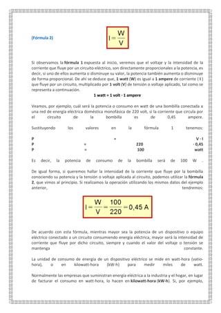 (Fórmula 2)
Si observamos la fórmula 1 expuesta al inicio, veremos que el voltaje y la intensidad de la
corriente que fluye por un circuito eléctrico, son directamente proporcionales a la potencia, es
decir, si uno de ellos aumenta o disminuye su valor, la potencia también aumenta o disminuye
de forma proporcional. De ahí se deduce que, 1 watt (W) es igual a 1 ampere de corriente ( I )
que fluye por un circuito, multiplicado por 1 volt (V) de tensión o voltaje aplicado, tal como se
representa a continuación.
1 watt = 1 volt · 1 ampere
Veamos, por ejemplo, cuál será la potencia o consumo en watt de una bombilla conectada a
una red de energía eléctrica doméstica monofásica de 220 volt, si la corriente que circula por
el circuito de la bombilla es de 0,45 ampere.
Sustituyendo los valores en la fórmula 1 tenemos:
P = V · I
P = 220 · 0,45
P = 100 watt
Es decir, la potencia de consumo de la bombilla será de 100 W .
De igual forma, si queremos hallar la intensidad de la corriente que fluye por la bombilla
conociendo su potencia y la tensión o voltaje aplicada al circuito, podemos utilizar la fórmula
2, que vimos al principio. Si realizamos la operación utilizando los mismos datos del ejemplo
anterior, tendremos:
De acuerdo con esta fórmula, mientras mayor sea la potencia de un dispositivo o equipo
eléctrico conectado a un circuito consumiendo energía eléctrica, mayor será la intensidad de
corriente que fluye por dicho circuito, siempre y cuando el valor del voltaje o tensión se
mantenga constante.
La unidad de consumo de energía de un dispositivo eléctrico se mide en watt-hora (vatio-
hora), o en kilowatt-hora (kW-h) para medir miles de watt.
Normalmente las empresas que suministran energía eléctrica a la industria y el hogar, en lugar
de facturar el consumo en watt-hora, lo hacen en kilowatt-hora (kW-h). Si, por ejemplo,
 