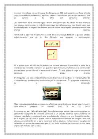 tenemos encendidas en nuestra casa dos lámparas de 500 watt durante una hora, el reloj
registrador del consumo eléctrico registrará 1 kW-h consumido en ese período de tiempo, que
se sumará a la cifra del consumo anterior.
Una bombilla de 40 W consume o gasta menos energía que otra de 100 W. Por eso, mientras
más equipos conectemos a la red eléctrica, mayor será el consumo y más dinero habrá que
abonar después a la empresa de servicios a la que contratamos la prestación del suministro de
energía eléctrica.
Para hallar la potencia de consumo en watt de un dispositivo, también se pueden utilizar,
indistintamente, una de las dos fórmulas que aparecen a continuación:
En el primer caso, el valor de la potencia se obtiene elevando al cuadrado el valor de la
intensidad de corriente en ampere (A) que fluye por el circuito, multiplicando a continuación
ese resultado por el valor de la resistencia en ohm ( ) que posee la carga o consumidor
conectado al propio circuito.
En el segundo caso obtenemos el mismo resultado elevando al cuadrado el valor del voltaje de
la red eléctrica y dividiéndolo a continuación por el valor en ohm ( ) que posee la resistencia
de la carga conectada.
Placa colocada al costado de un motor monofásico de corriente alterna, donde aparece, entre
otros<datos, su potencia en kilowatt (kW), o en C.V. (H.P.).
El consumo en watt (W) o kilowatt (kW) de cualquier carga, ya sea ésta una resistencia o un
consumidor cualquiera de corriente conectado a un circuito eléctrico, como pudieran ser
motores, calentadores, equipos de aire acondicionado, televisores u otro dispositivo similar,
en la mayoría de los casos se puede conocer leyéndolo directamente en una placa metálica
ubicada, generalmente, en la parte trasera de dichos equipos. En los motores esa placa se
halla colocada en uno de sus costados y en el caso de las bombillas de alumbrado el dato viene
impreso en el cristal o en su base.
 