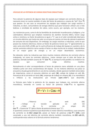 CÁLCULO DE LA POTENCIA DE CARGAS REACTIVAS (INDUCTIVAS)
Para calcular la potencia de algunos tipos de equipos que trabajan con corriente alterna, es
necesario tener en cuenta también el valor del factor de potencia o coseno de “phi” (Cos )
que poseen. En ese caso se encuentran los equipos que trabajan con carga reactiva o
inductiva, es decir, consumidores de energía eléctrica que para funcionar utilizan una o más
bobinas o enrollado de alambre de cobre, como ocurre, por ejemplo, con los motores.
Las resistencias puras, como la de las bombillas de alumbrado incandescente y halógena, y los
calentadores eléctricos que emplean resistencia de alambre nicromo (NiCr), tienen carga
activa o resistiva y su factor de potencia es igual a “1”, que es el valor considerado ideal para
un circuito eléctrico; por tanto ese valor no se toma en cuenta a la hora de calcular la potencia
de consumo de esos dispositivos. Sin embargo, las cargas reactivas o inductivas, como la que
poseen los motores eléctricos, tienen un factor de potencia menor que “1” (generalmente su
valor varía entre 0,85 y 0,98), por lo cual la eficiencia de trabajo del equipo en cuestión y de la
red de suministro eléctrico varía cuando el factor se aleja mucho de la unidad, traduciéndose
en un mayor gasto de energía y en un mayor desembolso económico.
No obstante, tanto las industrias que tiene muchos motores eléctricos de corriente alterna
trabajando, así como las centrales eléctricas, tratan siempre que el valor del factor de
potencia, llamado también coseno de “fi” (Cos ), se acerque lo más posible a la unidad en los
equipos que consumen carga eléctrica reactiva.
Normalmente el valor correspondiente al factor de potencia viene señalado en una placa
metálica junto con otras características del equipo. En los motores eléctricos esa placa se
encuentra situada generalmente en uno de los costados, donde aparecen también otros datos
de importancia, como el consumo eléctrico en watt (W), voltaje de trabajo en volt (V),
frecuencia de la corriente en hertz (Hz), amperaje de trabajo en ampere (A), si es monofásico
o trifásico y las revoluciones por minuto (rpm o min-1) que desarrolla.
La fórmula para hallar la potencia de los equipos que trabajan con corriente alterna
monofásica, teniendo en cuenta su factor de potencia o Cos es la siguiente:
De donde:
P .- Potencia en watt (W)
V .- Voltaje o tensión aplicado en volt (V)
I .- Valor de la corriente en amper (A)
Cos .- Coseno de "fi" (phi) o factor de potencia (menor que "1")
Si queremos conocer la potencia que desarrolla un motor eléctrico monofásico, cuyo consumo
de corriente es de 10,4 amper (A), posee un factor de potencia o Cos = 0,96 y está
conectado a una red eléctrica de corriente alterna también monofásica, de 220 volt (V),
sustituyendo estos valores en la fórmula anterior tendremos:
 