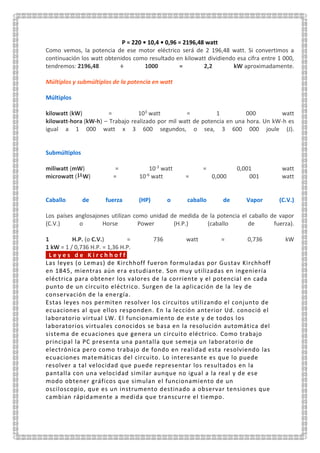 P = 220 • 10,4 • 0,96 = 2196,48 watt
Como vemos, la potencia de ese motor eléctrico será de 2 196,48 watt. Si convertimos a
continuación los watt obtenidos como resultado en kilowatt dividiendo esa cifra entre 1 000,
tendremos: 2196,48 ÷ 1000 = 2,2 kW aproximadamente.
Múltiplos y submúltiplos de la potencia en watt
Múltiplos
kilowatt (kW) = 103 watt = 1 000 watt
kilowatt-hora (kW-h) – Trabajo realizado por mil watt de potencia en una hora. Un kW-h es
igual a 1 000 watt x 3 600 segundos, o sea, 3 600 000 joule (J).
Submúltiplos
miliwatt (mW) = 10-3 watt = 0,001 watt
microwatt ( W) = 10-6 watt = 0,000 001 watt
Caballo de fuerza (HP) o caballo de Vapor (C.V.)
Los países anglosajones utilizan como unidad de medida de la potencia el caballo de vapor
(C.V.) o Horse Power (H.P.) (caballo de fuerza).
1 H.P. (o C.V.) = 736 watt = 0,736 kW
1 kW = 1 / 0,736 H.P. = 1,36 H.P.
L e y e s d e K i r c h h o f f
Las leyes (o Lemas) de Kirchhoff fueron formuladas por Gustav Kirchhoff
en 1845, mientras aún era estudiante. Son muy utilizadas en ingeniería
eléctrica para obtener los valores de la corriente y el potencial en cada
punto de un circuito eléctrico. Surgen de la aplicación de la ley de
conservación de la energía.
Estas leyes nos permiten resolver los circuitos utilizando el conjunto de
ecuaciones al que ellos responden. En la lección anterior Ud. conoció el
laboratorio virtual LW. El funcionamiento de este y de todos los
laboratorios virtuales conocidos se basa en la resolución automática del
sistema de ecuaciones que genera un circuito eléctrico. Como trabajo
principal la PC presenta una pantalla que semeja un laboratorio de
electrónica pero como trabajo de fondo en realidad esta resolviendo las
ecuaciones matemáticas del circuito. Lo interesante es que lo puede
resolver a tal velocidad que puede representar los resultados en la
pantalla con una velocidad similar aunque no igual a la real y de ese
modo obtener gráficos que simulan el funcionamiento de un
osciloscopio, que es un instrumento destinado a observar tensiones que
cambian rápidamente a medida que transcurre el tiempo.
 