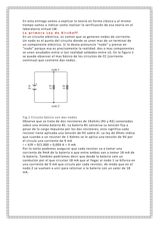 En esta entrega vamos a explicar la teoría en forma clásica y al mismo
tiempo vamos a indicar como realizar la verificación de esa teoría en el
laboratorio virtual LW.
L a p r i m e r a L e y d e K i r c h o f f
En un circuito eléctrico, es común que se generen nodos de corriente.
Un nodo es el punto del circuito donde se unen mas de un terminal de
un componente eléctrico. Si lo desea pronuncie “nodo” y piense en
“nudo” porque esa es precisamente la realidad: dos o mas componentes
se unen anudados entre sí (en realidad soldados entre sí). En la figura 1
se puede observar el mas básico de los circuitos de CC (corriente
continua) que contiene dos nodos.
Fig.1 Circuito básico con dos nodos
Observe que se trata de dos resistores de 1Kohms (R1 y R2) conectados
sobre una misma batería B1. La batería B1 conserva su tensión fija a
pesar de la carga impuesta por los dos resistores; esto significa cada
resistor tiene aplicada una tensión de 9V sobre él. La ley de Ohms indica
que cuando a un resistor de 1 Kohms se le aplica una tensión de 9V por
el circula una corriente de 9 mA
I = V/R = 9/1.000 = 0,009 A = 9 mA
Por lo tanto podemos asegurar que cada resistor va a tomar una
corriente de 9mA de la batería o que entre ambos van a tomar 18 mA de
la batería. También podríamos decir que desde la batería sale un
conductor por el que circulan 18 mA que al llegar al nodo 1 se bifurca en
una corriente de 9 mA que circula por cada resistor, de modo que en el
nodo 2 se vuelven a unir para retornar a la batería con un valor de 18
mA.
 