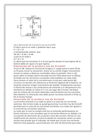 Fig.2 Aplicación de la primera ley de Kirchoff
Es decir que en el nodo 1 podemos decir que
I1 = I2 + I3
y reemplazando valores: que
18 mA = 9 mA + 9 mA
y que en el nodo 2
I4 = I2 + I3
Es obvio que las corriente I1 e I4 son iguales porque lo que egresa de la
batería debe ser igual a lo que ingresa.
S i m u l a c i ó n d e l a p r i m e r a L e y d e K i r c h o f f
Inicie el LW. Dibuje el circuito de la figura 2. Luego pulse la tecla F9 de
su PC para iniciar la simulación. Como no se utilizó ningún instrumento
virtual no vamos a observar resultados sobre la pantalla. Pero si Ud.
pulsa sobre la solapa lateral marcada Current Flow observará un dibujo
animado con las corrientes circulando y bifurcándose en cada nodo.
Para conocer el valor de la corriente que circula por cada punto del
circuito y la tensión con referencia al terminal negativo de la batería, no
necesita conectar ningún instrumento de medida. Simplemente acerque
la flecha del mouse a los conductores de conexión y el LW generará una
ventanita en donde se indica V e I en ese lugar del circuito. Verifique
que los valores de corriente obtenidos anteriormente son los correctos.
Para detener la simulación solo debe pulsar las teclas Control y F9 de su
PC al mismo tiempo.
E n u n c i a d o d e l a p r i m e r a L e y d e K i r c h o f f
La corriente entrante a un nodo es igual a la suma de las corrientes
salientes. Del mismo modo se puede generalizar la primer ley de Kirchoff
diciendo que la suma de las corrientes entrantes a un nodo son iguales a
la suma de las corrientes salientes.
La razón por la cual se cumple esta ley se entiende perfectamente en
forma intuitiva si uno considera que la corriente eléctrica es debida a la
circulación de electrones de un punto a otro del circuito. Piense en una
modificación de nuestro circuito en donde los resistores tienen un valor
mucho mas grande que el indicado, de modo que circule una corriente
eléctrica muy pequeña, constituida por tan solo 10 electrones que salen
 